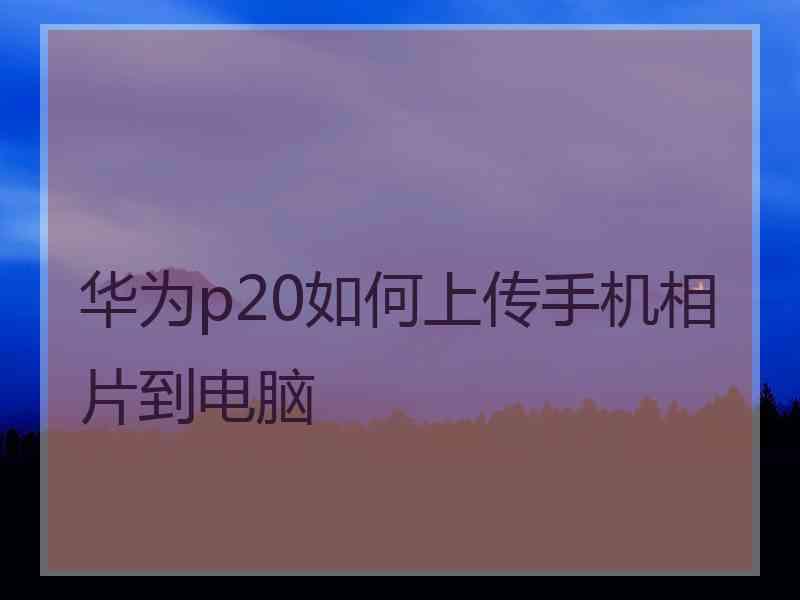 华为p20如何上传手机相片到电脑